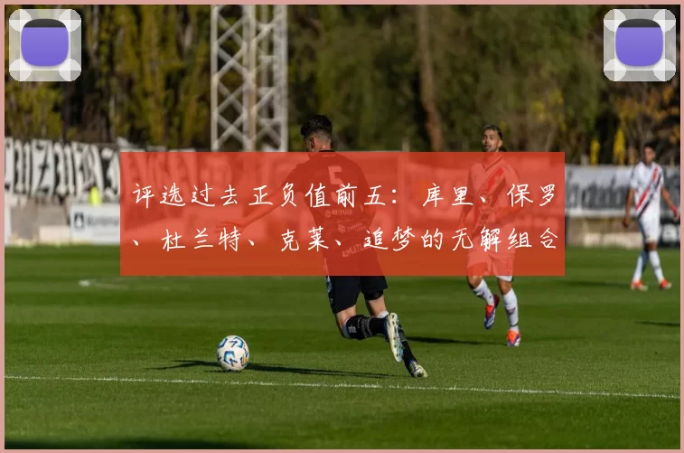 评选过去正负值前五：库里、保罗、杜兰特、克莱、追梦的无解组合