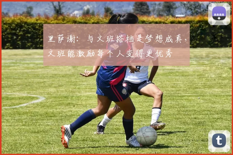 里萨谢：与文班搭档是梦想成真，文班能激励每个人变得更优秀